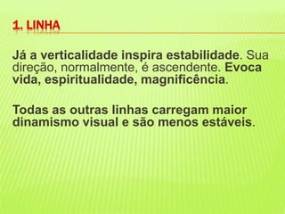 Já a verticalidade inspira estabilidade. Sua direção, normalmente, é ascendente. Evoca vida, espiritualidade, magnificência. Todas as outras linhas carregam maior dinamismo visual e são menos estáveis.1. LINHA