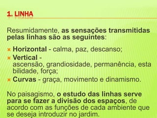 Resumidamente, as sensações transmitidas pelas linhas são as seguintes: Horizontal - calma, paz, descanso; Vertical - ascensão, grandiosidade, permanência, estabilidade, força; Curvas- graça, movimento e dinamismo. No paisagismo, o estudo das linhas serve para se fazer a divisão dos espaços, de acordo com as funções de cada ambiente que se deseja introduzir no jardim. 1. LINHA