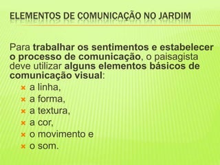 ELEMENTOS DE COMUNICAÇÃO NO JARDIM Para trabalhar os sentimentos e estabelecer o processo de comunicação, o paisagista deve utilizar alguns elementos básicos de comunicação visual: a linha,  a forma,  a textura,  a cor, o movimento e  o som. 