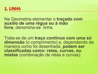 1. LINHANa Geometria elementar o traçado com auxílio de uma régua ou à mão livre, denomina-se  linha.Trata-se de um traço contínuo com uma só dimensão (o comprimento) e, dependendo da maneira como foi desenhada, podem ser classificadas como: retas, curvas, ou mistas (combinação de retas e curvas). 