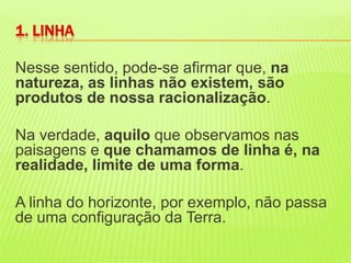 Nesse sentido, pode-se afirmar que, na natureza, as linhas não existem, são produtos de nossa racionalização. Na verdade, aquilo que observamos nas paisagens e que chamamos de linha é, na realidade, limite de uma forma. A linha do horizonte, por exemplo, não passa de uma configuração da Terra. 1. LINHA