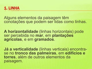 Alguns elementos da paisagem têm conotações que podem ser lidas como linhas. A horizontalidade (linhas horizontais) pode ser percebida no mar, em plantações agrícolas, e em gramados. Já a verticalidade (linhas verticais) encontra-se no tronco das palmeiras, em edifícios e torres, além de outros elementos da paisagem. 1. LINHA