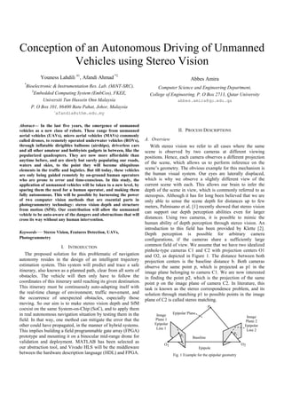 Conception of an Autonomous Driving of Unmanned
Vehicles using Stereo Vision
Youness Lahdili #1
, Afandi Ahmad *2
*
Bioelectronic & Instrumentation Res. Lab. (MiNT-SRC),
#
Embedded Computing System (EmbCos), FKEE,
Universiti Tun Hussein Onn Malaysia
P. O Box 101, 86400 Batu Pahat, Johor, Malaysia
afandia@uthm.edu.my
Abbes Amira
Computer Science and Engineering Department,
College of Engineering, P. O Box 2713, Qatar University
abbes.amira@qu.edu.qa
Abstract— In the last five years, the emergence of unmanned
vehicles as a new class of robots. These range from unmanned
aerial vehicles (UAVs), micro aerial vehicles (MAVs) commonly
called drones, to remotely operated underwater vehicles (ROVs),
through inflatable dirigibles balloons (airships), driverless cars
and all other amateur and hobbyists gadgets in between, like the
popularized quadcopters. They are now more affordable than
anytime before, and are slowly but surely populating our roads,
waters and skies, to the point they will become ubiquitous
elements in the traffic and logistics. But till today, these vehicles
are only being guided remotely by on-ground human operators
who are prone to error and time-conscious. In this study, the
application of unmanned vehicles will be taken to a new level, by
sparing them the need for a human operator, and making them
fully autonomous. This will be possible by harnessing the power
of two computer vision methods that are essential parts in
photogrammetry technology: stereo vision depth and structure
from motion (SfM). Our contribution will allow the unmanned
vehicle to be auto-aware of the dangers and obstructions that will
cross its way without any human intervention.
Keywords— Stereo Vision, Features Detection, UAVs,
Photogrammetry
I. INTRODUCTION
The proposed solution for this problematic of navigation
autonomy resides in the design of an intelligent trajectory
estimation system. This system will predict and trace a safe
itinerary, also known as a planned path, clear from all sorts of
obstacles. The vehicle will then only have to follow the
coordinates of this itinerary until reaching its given destination.
This itinerary must be continuously auto-adapting itself with
the real-time change of environment, traffic movement, and
the occurrence of unexpected obstacles, especially those
moving. So our aim is to make stereo vision depth and SfM
coexist on the same System-on-Chip (SoC), and to apply them
in real autonomous navigation situation by testing them in the
field. In that way, one method can mitigate the error that the
other could have propagated, in the manner of hybrid systems.
This implies building a field programmable gate array (FPGA)
prototype and mounting it on a binocular mid-range drone for
validation and deployment. MATLAB has been selected as
our abstraction tool, and Vivado HLS will be the middleware
between the hardware description language (HDL) and FPGA.
II. PROCESS DESCRIPTIONS
A. Overview
With stereo vision we refer to all cases where the same
scene is observed by two cameras at different viewing
positions. Hence, each camera observes a different projection
of the scene, which allows us to perform inference on the
scene’s geometry. The obvious example for this mechanism is
the human visual system. Our eyes are laterally displaced,
which is why we observe a slightly different view of the
current scene with each. This allows our brain to infer the
depth of the scene in view, which is commonly referred to as
stereopsis. Although it has for long been believed that we are
only able to sense the scene depth for distances up to few
meters, Palmisano et al. [1] recently showed that stereo vision
can support our depth perception abilities even for larger
distances. Using two cameras, it is possible to mimic the
human ability of depth perception through stereo vision. An
introduction to this field has been provided by Klette [2].
Depth perception is possible for arbitrary camera
configurations, if the cameras share a sufficiently large
common field of view. We assume that we have two idealized
pinhole-type cameras C1 and C2 with projection centers O1
and O2, as depicted in Figure 1. The distance between both
projection centers is the baseline distance b. Both cameras
observe the same point p, which is projected as p1 in the
image plane belonging to camera C1. We are now interested
in finding the point p2, which is the projection of the same
point p on the image plane of camera C2. In literature, this
task is known as the stereo correspondence problem, and its
solution through matching p1 to possible points in the image
plane of C2 is called stereo matching.
Fig. 1 Example for the epipolar geometry
Epipolar PlaneImage
Plane 1
Epipolar
Line 1
p1
p2
Baseline
O1
Epipole
s
O2
Image
Plane 2
Epipolar
Line 2
p
 