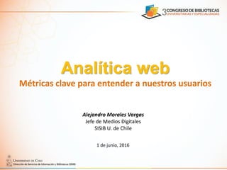 Analítica web
Métricas clave para entender a nuestros usuarios
Alejandro Morales Vargas
Jefe de Medios Digitales
SISIB U. de Chile
1 de junio, 2016
 