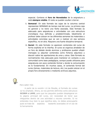 especial. Contiene el foro de Novedades de la asignatura y
está siempre visible. El resto se pueden ocultar o borrar.
ii. Semanal: En este formato las cajas de la columna central
representan SEMANAS de tiempo real del curso. La primera caja
es general y no tiene una fecha asociada. Este formato es
adecuado para asignaturas o actividades con una estructura
cronológica muy definida y predeterminada. Idealmente el
profesor debe colocar en las diferentes semanas los materiales o
actividades concretas que se van a realizar en esa semana
específica, no en otra. Requiere una fuerte disciplina temporal.
iii. Social: En este formato no aparecen contenidos del curso de
forma explícita en la interfaz. El curso se organiza alrededor de
un foro de debate donde alumnos y profesores pueden añadir
mensajes (y adjuntar contenidos como ficheros adjuntos) y
discutir sobre las aportaciones de unos y otros. Este formato es
normalmente más adecuado para mantener en contacto a una
comunidad como base pedagógica, aunque puede utilizarse para
asignaturas con poco contenido formal y donde la comunicación
es lo fundamental. En muchos casos, el contenido formal del
curso (temas, materiales de lectura, etc.) se puede colocar en el
propio foro directamente o mediante archivos adjuntos.
Para saber más
A partir de la versión 1.6 de Moodle, el formato de cursos
se ha ampliado. Ahora, se nos permite definirlos como estructura
SCORM o LAMS, para que los paquetes puedan desplegarse en
la página principal del curso, sin necesidad de tener que
integrarlos dentro de una actividad o recurso concreto. Si no
entiendes muy bien lo que significa esto, no debes preocuparte
pues se trata de aspectos bastante avanzados en el uso de
la herramienta
 