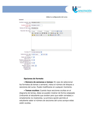 Opciones de formato
• Número de semanas o temas: En caso de seleccionar
los formatos de temas o semanal, indica el número de bloques o
secciones del curso. Puede modificarse en cualquier momento.
• Temas ocultos: Cuando haya secciones ocultas en el
diagrama de temas, éstas se pueden mostrar de forma colapsada
(indicando al estudiante que existen pero que están cerradas) o
simplemente no mostrarlas. La primera opción permite al
estudiante saber el número de secciones del curso aunque estas
estén ocultas.
 