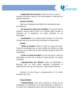 • Disposición de los temas: Define la forma en que se
muestran los temas, todos en una misma página, o cada tema en
páginas diferentes.
Acceso invitados
Debe estar habilitado este método de matriculación para
que aparezca.
• Se permite el acceso de invitados. En caso afirmativo,
cualquier usuario dado de alta en el Moodle podrá acceder al
contenido de la asignatura, sin poder participar en las
Actividades.
• Contraseña: Si un usuario quiere acceder al curso como
invitado tendrá que escribir esta contraseña en cada acceso.
Grupos
• Modo de grupos: Define el modo de grupo del curso.
Todas las Actividades que se creen tendrán por defecto el modo
de grupo que se defina aquí. Podrá cambiarse después dentro de
la Actividad.
• Forzar el modo de grupo: En caso afirmativo, todas las
Actividades se crean con el modo de grupo anterior y no podrá
cambiarse.
• Agrupamiento por defecto: Todas las Actividades y
Recursos que se creen serán asignados inicialmente al
Agrupamiento que aquí se seleccione. Luego podrá cambiarse.
Veremos el tema Grupos y Agrupamientos en la versión
avanzada del curso.
Disponibilidad
• Disponibilidad: Sirve para controlar el acceso de los
estudiantes a la asignatura. Si no está disponible, el profesor ve
el nombre de la asignatura dentro del menú Navegación en gris o
 