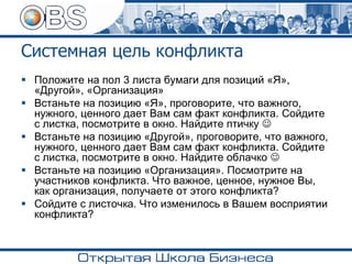 Системная цель конфликта
▪ Положите на пол 3 листа бумаги для позиций «Я»,
«Другой», «Организация»
▪ Встаньте на позицию «Я», проговорите, что важного,
нужного, ценного дает Вам сам факт конфликта. Сойдите
с листка, посмотрите в окно. Найдите птичку ☺
▪ Встаньте на позицию «Другой», проговорите, что важного,
нужного, ценного дает Вам сам факт конфликта. Сойдите
с листка, посмотрите в окно. Найдите облачко ☺
▪ Встаньте на позицию «Организация». Посмотрите на
участников конфликта. Что важное, ценное, нужное Вы,
как организация, получаете от этого конфликта?
▪ Сойдите с листочка. Что изменилось в Вашем восприятии
конфликта?
 