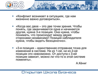 ▪ «Конфликт возникает в ситуациях, где нам
жизненно важно договориться».
▪ «Когда вас двое – это две точки зрения. Чтобы
понять, где заканчивается одна и начинается
другая, нужна 3-я позиция. Она нужна, чтобы
понимать, что происходит между двумя
сторонами независимо! Позиция наблюдателя
нужна, чтобы видеть безоценочно».
▪ «3-я позиция – единственная отправная точка для
изменений в системе. Ни из 1-ой, ни из 2-ой
позиции это невозможно. От доступа к 3-ей
позиции зависит, можно ли что-то в этой системе
поменять».
А.Кёниг
 