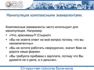 Манипуляция комплексными эквивалентами.
Комплексные эквиваленты часто используют для
манипуляции. Например:
▪ «Что, краснеешь?! Стыдно!»
▪ «Вы не знаете ответ на мой вопрос потому, что вы
некомпетентны»
▪ «Вы не хотите работать сверхурочно, значит Вам не
дорога наша фирма»
▪ «Вы требуете прибавки к зарплате, потому что Вы
думаете не о деле, а о деньгах».
29
 