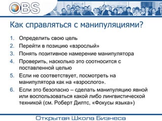 Как справляться с манипуляциями?
1. Определить свою цель
2. Перейти в позицию «взрослый»
3. Понять позитивное намерение манипулятора
4. Проверить, насколько это соотносится с
поставленной целью
5. Если не соответствует, посмотреть на
манипулятора как на «взрослого».
6. Если это безопасно – сделать манипуляцию явной
или воспользоваться какой либо лингвистической
техникой (см. Роберт Дилтс, «Фокусы языка»)
 