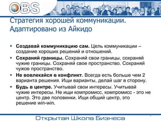 Стратегия хорошей коммуникации.
Адаптировано из Айкидо
▪ Создавай коммуникацию сам. Цель коммуникации –
создание хороших решений и отношений.
▪ Сохраняй границы. Сохраняй свои границы, сохраняй
чужие границы. Сохраняй свое пространство. Сохраняй
чужое пространство.
▪ Не вовлекайся в конфликт. Всегда есть больше чем 2
варианта решения. Ищи варианты, делай шаг в сторону.
▪ Будь в центре. Учитывай свои интересы. Учитывай
чужие интересы. Не ищи компромисс, компромисс - это не
центр. Это две половинки. Ищи общий центр, это
решение win-win.
6
 