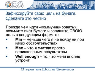 Зафиксируйте свою цель на бумаге.
Сделайте это честно
Прежде чем идти «коммуницировать»,
возьмите лист бумаги и запишите СВОЮ
цель в следующим формате:
▪ Min – меньше чего я не пойду ни при
каких обстоятельствах
▪ Max – что я считаю просто
великолепным результатом
▪ Well enough – то, что меня вполне
устроит
 
