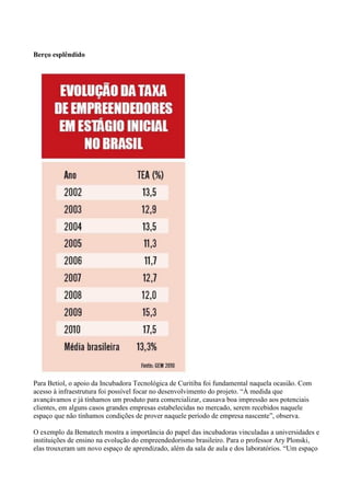 Berço esplêndido




Para Betiol, o apoio da Incubadora Tecnológica de Curitiba foi fundamental naquela ocasião. Com
acesso à infraestrutura foi possível focar no desenvolvimento do projeto. “À medida que
avançávamos e já tínhamos um produto para comercializar, causava boa impressão aos potenciais
clientes, em alguns casos grandes empresas estabelecidas no mercado, serem recebidos naquele
espaço que não tínhamos condições de prover naquele período de empresa nascente”, observa.

O exemplo da Bematech mostra a importância do papel das incubadoras vinculadas a universidades e
instituições de ensino na evolução do empreendedorismo brasileiro. Para o professor Ary Plonski,
elas trouxeram um novo espaço de aprendizado, além da sala de aula e dos laboratórios. “Um espaço
 