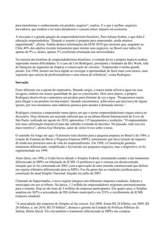 para transformar o conhecimento em produto, negócio”, explica. E o que é melhor, negócios
inovadores, que tendem a ser mais duradouros e causam maior impacto na economia.

A inovação é o grande gargalo do empreendedorismo brasileiro. Para Juliano Seabra, o que falta é
educação empreendedora. “Quando o assunto é preparar para empreender, ainda estamos
engatinhando”, afirma. Seabra destaca informações da GEM 2010 que mostram que, enquanto no
Chile 40% dos adultos tiveram treinamento para montar seus negócios, no Brasil esse índice foi
apenas de 9% e, destes, apenas 3% receberam orientação nas universidades.

Na maioria das histórias de empreendedorismo brasileiro, a vontade de ter o próprio negócio acabou
superando muitas dificuldades. É o caso de Lito Rodriguez, presidente e fundador da Dry Wash, rede
de franquias do segmento de limpeza e conservação de veículos. “Empreender é minha grande
paixão. Em 1994, montei um lava-rápido ao enxergar a oportunidade de fazer mais com menos, num
segmento que carecia de profissionalismo e uma marca de referência”, conta Rodriguez.

Inovação

Fazer diferente era a aposta do empresário. Quando surgiu, a marca ainda utilizava água em suas
lavagens, embora em menor quantidade do que os concorrentes. Dois anos depois, o próprio
Rodriguez desenvolveu e patenteou um produto para eliminar de vez a água. “Pesquisamos muito
para chegar a um produto revolucionário. Quando encontramos, achávamos que precisava de alguns
ajustes, por isso montamos uma indústria química para atender à demanda interna.”

Rodriguez começou a empreender numa época em que o termo empreendedorismo sequer estava no
dicionário. Hoje alimenta um mercado editorial que só na última Bienal Internacional do Livro de
São Paulo, realizada em agosto de 2010, apresentou 115 lançamentos e reedições. “O empreendedor
tem mais informação disponível para dar subsídio à tomada de decisões. No passado, tudo isso era
mais restritivo”, afirma José Dornelas, autor de vários livros sobre o tema.

O caminho foi longo até aqui. O primeiro trato distinto para a pequena empresa no Brasil é de 1984, a
criação do Estatuto da Micro e Pequena Empresa (MPE), instrumento que dava isenção de imposto
de renda nos primeiros anos de vida do empreendimento. Em 1988, a Constituição garantiu
tratamento diferenciado, simplificado e favorecido aos pequenos negócios, mas o dispositivo só foi
regulamentado em 1999.

Antes disso, em 1996, a União havia editado o Simples Federal, estimulando estados a dar tratamento
diferenciado às MPEs na tributação do ICMS. O problema é que o sistema era desencontrado,
situação que só foi contornada em 2003, com a aprovação de uma emenda constitucional que definiu
um regime tributário diferenciado para as MPEs. Foi ela quem deu as condições jurídicas para a
construção do atual Simples Nacional, lançado em julho de 2007.

Chamado de Supersimples, o novo regime integrou oito diferentes impostos estaduais, federais e
municipais em um só tributo. Na época, 1,3 milhão de empreendedores migraram automaticamente
para o sistema. Hoje já são mais de 5 milhões de empresas participantes. Em quatro anos, o Simples
ampliou em 365% a arrecadação de ISS (tributo municipal) e em 253% o recolhimento de ICMS
(imposto estadual).

“A arrecadação das empresas do Simples só faz crescer. Em 2008, foram R$ 24 bilhões; em 2009, R$
26 bilhões; e, em 2010, R$ 35 bilhões”, destaca o gerente da Unidade de Políticas Públicas do
Sebrae, Bruno Quick. Ele cita também o tratamento diferenciado às MPEs nas compras
 