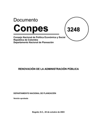 Documento

Conpes                                                   3248
Consejo Nacional de Política Económica y Social
República de Colombia
Departamento Nacional de Planeación




     RENOVACIÓN DE LA ADMINISTRACIÓN PÚBLICA




DEPARTAMENTO NACIONAL DE PLANEACIÓN

Versión aprobada




                   Bogotá, D.C., 20 de octubre de 2003
 