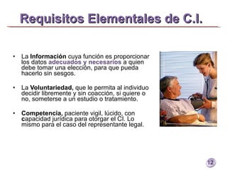 Requisitos Elementales de C.I.   La  Información  cuya función es proporcionar los datos  adecuados y necesarios  a quien debe tomar una elección, para que pueda hacerlo sin sesgos.  La  Voluntariedad,  que le permita al individuo decidir libremente y sin coacción, si quiere o no, someterse a un estudio o tratamiento.  Competencia,  paciente vigil, lúcido, con  c apacidad jurídica para otorgar el CI. Lo mismo para el caso del representante legal. 