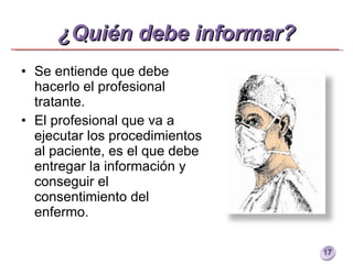 ¿Quién debe informar? Se entiende que debe hacerlo el profesional tratante. El profesional que va a ejecutar los procedimientos al paciente, es el que debe entregar la información y conseguir el consentimiento del enfermo. 
