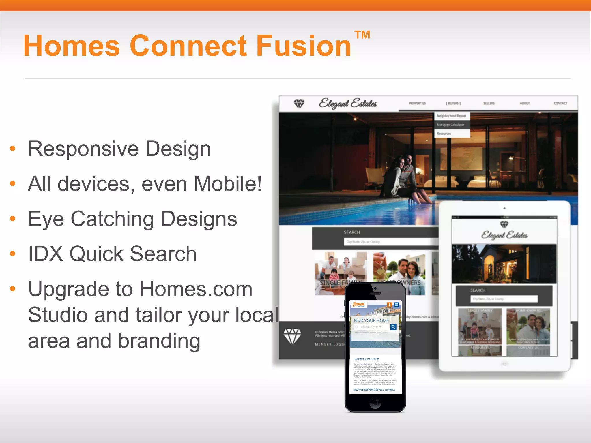 Homes Connect Fusion™

• Responsive Design
• All devices, even Mobile!
• Eye Catching Designs
• IDX Quick Search
• Upgrade to Homes.com
Studio and tailor your local
area and branding

 