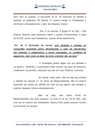 ASSOCIADO ADVOCACIA
Advocacia Digital
_________________________________________________
Rua do Escritório n. 000 – sala 00, Vila xxxxxxxxx – CEP 00000-000 - São Paulo/SP.
Seria fácil se pudesse. O documento de fls. 26 autorizava ao Hospital a
proceder ao tratamento. Na cláusula 3.1 querem obrigar os Contestantes a
reconhecer antecipadamente o valor das despesas futuras.
Ora, é um absurdo. A Seção IV do CDC – Das
Práticas Abusivas, pode esclarecer melhor o assunto. Primeiramente, o artigo
40 do CDC socorre aos Contestantes, quando afirma textualmente:
“Art. 40. O fornecedor de serviço será obrigado a entregar ao
consumidor orçamento prévio discriminando o valor da mão-de-obra,
dos materiais e equipamentos a serem empregados, as condições de
pagamento, bem como as datas de início e término dos serviços.”
A Contestada poderá objetar que sua atividade é
sui generis, impedindo o cumprimento deste preceito, sob pena de atravancar
o tratamento do paciente, colocando sua vida em risco. Podemos concordar.
No entanto, ainda assim, não há nada que autorize
a validade da cláusula 3.1 do Termo de Responsabilidade. Não há nenhum
argumento que possa ser utilizado em favor de que alguém seja obrigado a
autorizar despesas futuras antecipadamente.
Além do mais, este insano Termo de
Responsabilidade não pode prosperar. O inciso IV do art. 39 do CDC, mais
uma vez em socorro dos Contestados, declara como prática abusiva e proíbe
ao fornecedor de serviços:
 