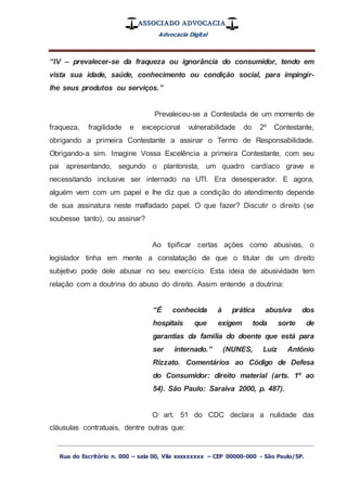 ASSOCIADO ADVOCACIA
Advocacia Digital
_________________________________________________
Rua do Escritório n. 000 – sala 00, Vila xxxxxxxxx – CEP 00000-000 - São Paulo/SP.
“IV – prevalecer-se da fraqueza ou ignorância do consumidor, tendo em
vista sua idade, saúde, conhecimento ou condição social, para impingir-
lhe seus produtos ou serviços.”
Prevaleceu-se a Contestada de um momento de
fraqueza, fragilidade e excepcional vulnerabilidade do 2º Contestante,
obrigando a primeira Contestante a assinar o Termo de Responsabilidade.
Obrigando-a sim. Imagine Vossa Excelência a primeira Contestante, com seu
pai apresentando, segundo o plantonista, um quadro cardíaco grave e
necessitando inclusive ser internado na UTI. Era desesperador. E agora,
alguém vem com um papel e lhe diz que a condição do atendimento depende
de sua assinatura neste malfadado papel. O que fazer? Discutir o direito (se
soubesse tanto), ou assinar?
Ao tipificar certas ações como abusivas, o
legislador tinha em mente a constatação de que o titular de um direito
subjetivo pode dele abusar no seu exercício. Esta ideia de abusividade tem
relação com a doutrina do abuso do direito. Assim entende a doutrina:
“É conhecida à prática abusiva dos
hospitais que exigem toda sorte de
garantias da família do doente que está para
ser internado.” (NUNES, Luiz Antônio
Rizzato. Comentários ao Código de Defesa
do Consumidor: direito material (arts. 1º ao
54). São Paulo: Saraiva 2000, p. 487).
O art. 51 do CDC declara a nulidade das
cláusulas contratuais, dentre outras que:
 