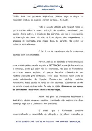 ASSOCIADO ADVOCACIA
Advocacia Digital
_________________________________________________
Rua do Escritório n. 000 – sala 00, Vila xxxxxxxxx – CEP 00000-000 - São Paulo/SP.
37/38). Está com problemas respiratórios, precisa pagar o aluguel do
respirador, medidor de oxigênio, monitor cardíaco... (fl. 35/38).
Todo o aparato utilizado pelo Hospital, todos os
procedimentos utilizados (como aplicação de remédios, atendimento pela
equipe, dentre outros), a instalação dos aparelhos, tudo isto é consequência
da internação do cliente. Não são, de forma alguma, atos independentes do
processo de internação, mas etapas deste. E, portanto, não podem ser
cobrados separadamente.
O fato é que tal procedimento não foi previamente
ajustado com os Contestados.
Por fim, além de ter solicitado a transferência para
uma unidade pública no dia seguinte a INTERNAÇÃO, o que já descaracteriza
a cobrança, ainda que assim não se entendesse, não pode os Contestantes
reconhecer valores espúrios, só porque lançados unilateralmente num
relatório produzido pela contestada. Todas estas despesas fazem parte do
custo administrativo do Hospital. Equipamentos, oxigênio, remédios,
funcionários, todos estarão lá, tendo ou não pacientes. Sustentam-se através
de receita oriunda da internação. Ou seja, da diária. Observe-se que sequer
os documentos descrevem a causa da internação.
Assim, não pode os Contestantes reconhecer a
legitimidade destas despesas espúrias, protestando pelo indeferimento desta
cobrança ilegal que a Contestada vem praticando.
É mister que a Contestada comprove
documentalmente a necessidade de utilização e os valores praticados de
 