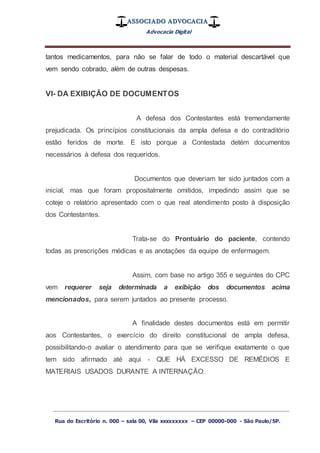 ASSOCIADO ADVOCACIA
Advocacia Digital
_________________________________________________
Rua do Escritório n. 000 – sala 00, Vila xxxxxxxxx – CEP 00000-000 - São Paulo/SP.
tantos medicamentos, para não se falar de todo o material descartável que
vem sendo cobrado, além de outras despesas.
VI- DA EXIBIÇÃO DE DOCUMENTOS
A defesa dos Contestantes está tremendamente
prejudicada. Os princípios constitucionais da ampla defesa e do contraditório
estão feridos de morte. E isto porque a Contestada detém documentos
necessários à defesa dos requeridos.
Documentos que deveriam ter sido juntados com a
inicial, mas que foram propositalmente omitidos, impedindo assim que se
coteje o relatório apresentado com o que real atendimento posto à disposição
dos Contestantes.
Trata-se do Prontuário do paciente, contendo
todas as prescrições médicas e as anotações da equipe de enfermagem.
Assim, com base no artigo 355 e seguintes do CPC
vem requerer seja determinada a exibição dos documentos acima
mencionados, para serem juntados ao presente processo.
A finalidade destes documentos está em permitir
aos Contestantes, o exercício do direito constitucional de ampla defesa,
possibilitando-o avaliar o atendimento para que se verifique exatamente o que
tem sido afirmado até aqui - QUE HÁ EXCESSO DE REMÉDIOS E
MATERIAIS USADOS DURANTE A INTERNAÇÃO.
 