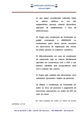 ASSOCIADO ADVOCACIA
Advocacia Digital
_________________________________________________
Rua do Escritório n. 000 – sala 00, Vila xxxxxxxxx – CEP 00000-000 - São Paulo/SP.
C) que sejam considerados indevidos todos
os valores relativos ao uso dos
equipamentos, pessoal, material descartável,
aplicação de medicamentos e taxa de
administração;
D) Pugna pela condenação da Contestada no
pedido contraposto a INDENIZAR os
contestantes pelos danos morais causados
em decorrência da negativação dos nomes
de ambos perante os cadastros restritivos;
E) Alternativamente, em caso de condenação
da requerente, seja os valores devidamente
apurados em consonância com o CDC e nos
padrões admitidos pela jurisprudência atual
com a redução dos valores;
F) Pugna pela exibição dos documentos retro
solicitados (prontuário médico do paciente);
G) Requer a condenação da Contestada em
todos os ônus do processo e pagamento de
honorários advocatícios na ordem de 20% do
valor da causa;
No mais protesta por todos os meios de provas
admitidos em lei.
 