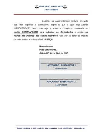 ASSOCIADO ADVOCACIA
Advocacia Digital
_________________________________________________
Rua do Escritório n. 000 – sala 00, Vila xxxxxxxxx – CEP 00000-000 - São Paulo/SP.
Destarte, ad argumentandum tantum, em vista
dos fatos expostos e contestados, espera-se que a ação seja julgada
IMPROCEDENTE, bem como seja a autora - contestada condenada no
pedido CONTRAPOSTO para indenizar os Contestantes e excluir os
nomes dos mesmos dos órgãos restritivos, tudo por se tratar de medida
da mais salutar e indispensável JUSTIÇA!
Nestes termos,
Pede Deferimento.
Cidade/UF, 00 de Abril de 2015.
--------------------------------------------------------------------------
ADVOGADO SUBSCRITOR 1
OAB/SP 000.000
--------------------------------------------------------------------------
ADVOGADO SUBSCRITOR 2
OAB/SP 000.000
 