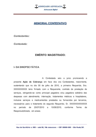 ASSOCIADO ADVOCACIA
Advocacia Digital
_________________________________________________
Rua do Escritório n. 000 – sala 00, Vila xxxxxxxxx – CEP 00000-000 - São Paulo/SP.
MEMORIAL CONTESTATIVO
Contestantes:
Contestada:
EMÉRITO MAGISTRADO:
I- DA SINOPSE FÁTICA
A Contestada veio a juízo promovendo a
presente Ação de Cobrança em face dos ora Contestantes, maiormente,
sustentando que no dia 00 de julho de 2010, a primeira Requerida, Sra.
XXXXXXXXXX teria firmado com a Requerente, contrato de prestação de
serviços, obrigando-se como principal pagadora e/ou pagadora solidária das
despesas com atendimento, internação, tratamentos médicos e hospitalares,
inclusive serviços e medicamentos prestados ou fornecidos por terceiros,
necessários para o tratamento do segundo Requerido, Sr. XXXXXXXXXXXXX
no período de 20/07/2010 a 10/08/2010, conforme Termo de
Responsabilidade, em anexo.
 