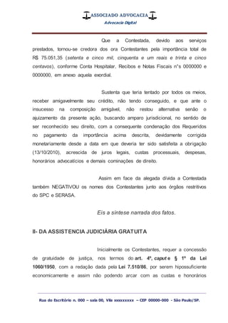 ASSOCIADO ADVOCACIA
Advocacia Digital
_________________________________________________
Rua do Escritório n. 000 – sala 00, Vila xxxxxxxxx – CEP 00000-000 - São Paulo/SP.
Que a Contestada, devido aos serviços
prestados, tornou-se credora dos ora Contestantes pela importância total de
R$ 75.051,35 (setenta e cinco mil, cinquenta e um reais e trinta e cinco
centavos), conforme Conta Hospitalar, Recibos e Notas Fiscais n°s 0000000 e
0000000, em anexo aquela exordial.
Sustenta que teria tentado por todos os meios,
receber amigavelmente seu crédito, não tendo conseguido, e que ante o
insucesso na composição amigável, não restou alternativa senão o
ajuizamento da presente ação, buscando amparo jurisdicional, no sentido de
ser reconhecido seu direito, com a consequente condenação dos Requeridos
no pagamento da importância acima descrita, devidamente corrigida
monetariamente desde a data em que deveria ter sido satisfeita a obrigação
(13/10/2010), acrescida de juros legais, custas processuais, despesas,
honorários advocatícios e demais cominações de direito.
Assim em face da alegada dívida a Contestada
também NEGATIVOU os nomes dos Contestantes junto aos órgãos restritivos
do SPC e SERASA.
Eis a síntese narrada dos fatos.
II- DA ASSISTENCIA JUDICIÁRIA GRATUITA
Inicialmente os Contestantes, requer a concessão
de gratuidade de justiça, nos termos do art. 4º, caput e § 1º da Lei
1060/1950, com a redação dada pela Lei 7.510/86, por serem hipossuficiente
economicamente e assim não podendo arcar com as custas e honorários
 