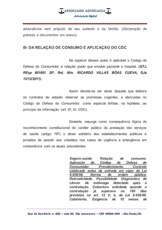 ASSOCIADO ADVOCACIA
Advocacia Digital
_________________________________________________
Rua do Escritório n. 000 – sala 00, Vila xxxxxxxxx – CEP 00000-000 - São Paulo/SP.
advocatícios sem prejuízo de seu sustento e da família. (Declaração de
pobreza e documentos em anexo).
III- DA RELAÇÃO DE CONSUMO E APLICAÇÃO DO CDC
Na espécie desses autos é aplicável o Código de
Defesa do Consumidor à relação posto que envolve paciente e hospital. (STJ,
REsp 801691 SP, Rel. Min. RICARDO VILLAS BÔAS CUEVA, DJe
15/12/2011).
Assim denota-se ser dever daquele que elabora
os contratos de adesão observar as premissas cogentes, e elencadas no
Código de Defesa do Consumidor, como especial ênfase, na hipótese, ao
princípio da informação (art. 6º, III, CDC).
Destarte, exsurge como consequência lógica do
reconhecimento constitucional do caráter público da prestação dos serviços
de saúde (artigo 197) o dever solidário dos estabelecimentos públicos e
privados de assistir aos cidadãos nos casos de urgência e emergência em
consonância com os atuais precedentes:
Seguro-saúde. Relação de consumo.
Aplicação do Código de Defesa do
Consumidor. Prevalecimento. Contrato
celebrado antes da entrada em vigor da Lei
9.656/98. Norma de ordem pública.
Retroatividade. Possibilidade. Diagnóstico de
câncer de estômago detectado após a
contratação. Cobertura solicitada quando a
contratação já superava os 180 dias
previstos no art. 12 V, b, da Lei 9.656/98.
Cabimento. Exigência de 18 meses de
 