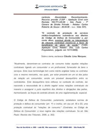 ASSOCIADO ADVOCACIA
Advocacia Digital
_________________________________________________
Rua do Escritório n. 000 – sala 00, Vila xxxxxxxxx – CEP 00000-000 - São Paulo/SP.
carência. Abusividade. Reconhecimento.
Recurso provido (TJSP - Apelação Cível com
Revisão 169.771-4/6-00 - São Paulo - 7ª
Câmara de Direito Privado - Relator: Carlos
Roberto de Souza - 26.04.06 - v.u - Voto 531).
"O contrato de prestação de serviços
médico-hospitalares submete-se aos ditames
do Código de Defesa do Consumidor e, por
conta disso, eventual dúvida na interpretação
de cláusula contratual resolve-se a favor do
beneficiário do plano de saúde." (TJSC,
Apelação Cível, Relator: Des. Luiz Carlos
Freyesleben, julgado em 13/11/2009).
Sobre o tema, esclarece Cláudia Lima Marques:
"Atualmente, denominam-se contratos de consumo todas aquelas relações
contratuais ligando um consumidor a um profissional, fornecedor de bens e
serviços. Esta nova terminologia tem como mérito englobar todos os contratos
civis e mesmo mercantis, nos quais, por estar presente em um só dos polos
da relação um consumidor, existe um provável desequilíbrio entre os
contratantes. Este desequilíbrio teria reflexos no conteúdo do contrato, daí
nascendo a necessidade de o direito regular estas relações contratuais de
maneira a assegurar o justo equilíbrio dos direitos e obrigações das partes,
harmonizando as forças do contrato através de uma regulamentação especial.
O Código de Defesa do Consumidor, justamente, estabelece normas de
proteção e defesa do consumidor (art. 1º) e institui, em seu art. 46 e SS, uma
proteção contratual às "relações de consumo." (Contratos no Código de
Defesa do Consumidor: o novo regime das relações contratuais. 5a ed. São
Paulo: Revista dos Tribunais, 2006, p. 302).
 