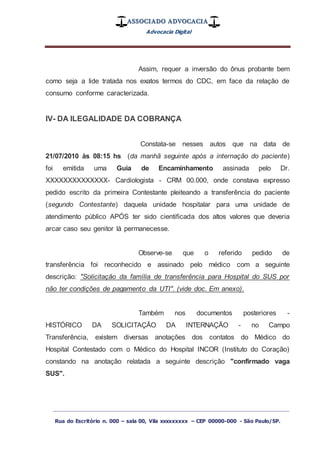 ASSOCIADO ADVOCACIA
Advocacia Digital
_________________________________________________
Rua do Escritório n. 000 – sala 00, Vila xxxxxxxxx – CEP 00000-000 - São Paulo/SP.
Assim, requer a inversão do ônus probante bem
como seja a lide tratada nos exatos termos do CDC, em face da relação de
consumo conforme caracterizada.
IV- DA ILEGALIDADE DA COBRANÇA
Constata-se nesses autos que na data de
21/07/2010 às 08:15 hs (da manhã seguinte após a internação do paciente)
foi emitida uma Guia de Encaminhamento assinada pelo Dr.
XXXXXXXXXXXXXX- Cardiologista - CRM 00.000, onde constava expresso
pedido escrito da primeira Contestante pleiteando a transferência do paciente
(segundo Contestante) daquela unidade hospitalar para uma unidade de
atendimento público APÓS ter sido cientificada dos altos valores que deveria
arcar caso seu genitor lá permanecesse.
Observe-se que o referido pedido de
transferência foi reconhecido e assinado pelo médico com a seguinte
descrição: "Solicitação da família de transferência para Hospital do SUS por
não ter condições de pagamento da UTI". (vide doc. Em anexo).
Também nos documentos posteriores -
HISTÓRICO DA SOLICITAÇÃO DA INTERNAÇÃO - no Campo
Transferência, existem diversas anotações dos contatos do Médico do
Hospital Contestado com o Médico do Hospital INCOR (Instituto do Coração)
constando na anotação relatada a seguinte descrição "confirmado vaga
SUS".
 