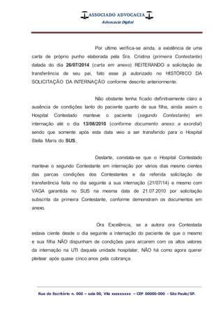 ASSOCIADO ADVOCACIA
Advocacia Digital
_________________________________________________
Rua do Escritório n. 000 – sala 00, Vila xxxxxxxxx – CEP 00000-000 - São Paulo/SP.
Por ultimo verifica-se ainda, a existência de uma
carta de próprio punho elaborada pela Sra. Cristina (primeira Contestante)
datada do dia 26/07/2014 (carta em anexo) REITERANDO a solicitação de
transferência de seu pai, fato esse já autorizado no HISTÓRICO DA
SOLICITAÇÃO DA INTERNAÇÃO conforme descrito anteriormente.
Não obstante tenha ficado definitivamente claro a
ausência de condições tanto do paciente quanto de sua filha, ainda assim o
Hospital Contestado manteve o paciente (segundo Contestante) em
internação até o dia 13/08/2010 (conforme documento anexo a exordial)
sendo que somente após esta data veio a ser transferido para o Hospital
Stella Maris do SUS.
Destarte, constata-se que o Hospital Contestado
manteve o segundo Contestante em internação por vários dias mesmo cientes
das parcas condições dos Contestantes e da referida solicitação de
transferência feita no dia seguinte a sua internação (21/07/14) e mesmo com
VAGA garantida no SUS na mesma data de 21.07.2010 por solicitação
subscrita da primeira Contestante, conforme demonstram os documentos em
anexo.
Ora Excelência, se a autora ora Contestada
estava ciente desde o dia seguinte a internação do paciente de que o mesmo
e sua filha NÃO dispunham de condições para arcarem com os altos valores
da internação na UTI daquela unidade hospitalar, NÃO há como agora querer
pleitear após quase cinco anos pela cobrança.
 