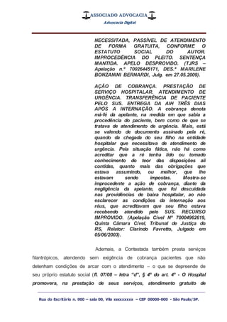 ASSOCIADO ADVOCACIA
Advocacia Digital
_________________________________________________
Rua do Escritório n. 000 – sala 00, Vila xxxxxxxxx – CEP 00000-000 - São Paulo/SP.
NECESSITADA, PASSÍVEL DE ATENDIMENTO
DE FORMA GRATUITA, CONFORME O
ESTATUTO SOCIAL DO AUTOR.
IMPROCEDÊNCIA DO PLEITO. SENTENÇA
MANTIDA. APELO DESPROVIDO. (TJRS –
Apelação n.º 70026445171, DES.ª MARILENE
BONZANINI BERNARDI, Julg. em 27.05.2009).
AÇÃO DE COBRANÇA. PRESTAÇÃO DE
SERVIÇO HOSPITALAR. ATENDIMENTO DE
URGÊNCIA. TRANSFERÊNCIA DE PACIENTE
PELO SUS. ENTREGA DA AIH TRÊS DIAS
APÓS A INTERNAÇÃO. A cobrança denota
má-fé da apelante, na medida em que sabia a
procedência do paciente, bem como de que se
tratava de atendimento de urgência. Mais, está
se valendo de documento assinado pela ré,
quando da chegada do seu filho na entidade
hospitalar que necessitava de atendimento de
urgência. Pela situação fática, não há como
acreditar que a ré tenha lido ou tomado
conhecimento do teor das disposições ali
contidas, quanto mais das obrigações que
estava assumindo, ou melhor, que lhe
estavam sendo impostas. Mostra-se
improcedente a ação de cobrança, diante da
negligência da apelante, que foi descuidada
nas providências de baixa hospitalar, ao não
esclarecer as condições da internação aos
réus, que acreditavam que seu filho estava
recebendo atendido pelo SUS. RECURSO
IMPROVIDO. (Apelação Cível Nº 70004962619,
Quinta Câmara Cível, Tribunal de Justiça do
RS, Relator: Clarindo Favretto, Julgado em
05/06/2003).
Ademais, a Contestada também presta serviços
filantrópicos, atendendo sem exigência de cobrança pacientes que não
detenham condições de arcar com o atendimento – o que se depreende de
seu próprio estatuto social (fl. 07/08 – letra “d”, § 4º do art. 4º - O Hospital
promovera, na prestação de seus serviços, atendimento gratuito de
 
