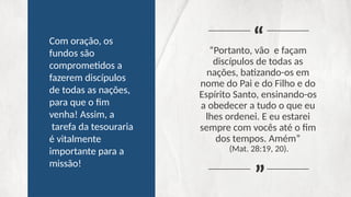 “Portanto, vão e façam
discípulos de todas as
nações, batizando-os em
nome do Pai e do Filho e do
Espírito Santo, ensinando-os
a obedecer a tudo o que eu
lhes ordenei. E eu estarei
sempre com vocês até o fim
dos tempos. Amém”
(Mat. 28:19, 20).
“
“
Com oração, os
fundos são
comprometidos a
fazerem discípulos
de todas as nações,
para que o fim
venha! Assim, a
tarefa da tesouraria
é vitalmente
importante para a
missão!
 