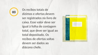 Os recibos totais de
dízimos e ofertas devem
ser registrados no livro de
caixa. Esse valor deve ser
igual à folha de contagem
total, que deve ser igual ao
total depositado. Os
recibos de ofertas soltas
devem ser dados ao
diácono chefe.
03
 
