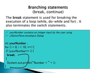 Branching statements
(break, continue)
The break statement is used for breaking the
execution of a loop (while, do-while and for) . It
also terminates the switch statements.
// yourNumber contains an integer input by the user using
// JOptionPane.showInput Dialog
int yourNumber ;
for (i = 0; i < 10; i++) {
if (yourNumber== i) {
break;
}
System.out.println(“Number = ” + i);
}
 
