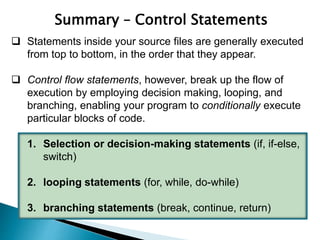  Statements inside your source files are generally executed
from top to bottom, in the order that they appear.
 Control flow statements, however, break up the flow of
execution by employing decision making, looping, and
branching, enabling your program to conditionally execute
particular blocks of code.
1. Selection or decision-making statements (if, if-else,
switch)
2. looping statements (for, while, do-while)
3. branching statements (break, continue, return)
Summary – Control Statements
 