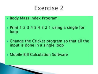  Body Mass Index Program
 Print 1 2 3 4 5 4 3 2 1 using a single for
loop
 Change the Cricket program so that all the
input is done in a single loop
 Mobile Bill Calculation Software
Exercise 2
 