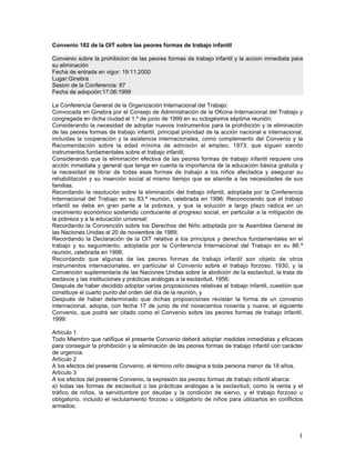 Convenio 182 de la OIT sobre las peores formas de trabajo infantil

Convenio sobre la prohibicion de las peores formas de trabajo infantil y la accion inmediata para
su eliminación
Fecha de entrada en vigor: 19:11:2000
Lugar:Ginebra
Sesion de la Conferencia: 87
Fecha de adopción:17:06:1999

La Conferencia General de la Organización Internacional del Trabajo:
Convocada en Ginebra por el Consejo de Administración de la Oficina Internacional del Trabajo y
congregada en dicha ciudad el 1.º de junio de 1999 en su octogésima séptima reunión;
Considerando la necesidad de adoptar nuevos instrumentos para la prohibición y la eliminación
de las peores formas de trabajo infantil, principal prioridad de la acción nacional e internacional,
incluidas la cooperación y la asistencia internacionales, como complemento del Convenio y la
Recomendación sobre la edad mínima de admisión al empleo, 1973, que siguen siendo
instrumentos fundamentales sobre el trabajo infantil;
Considerando que la eliminación efectiva de las peores formas de trabajo infantil requiere una
acción inmediata y general que tenga en cuenta la importancia de la educación básica gratuita y
la necesidad de librar de todas esas formas de trabajo a los niños afectados y asegurar su
rehabilitación y su inserción social al mismo tiempo que se atiende a las necesidades de sus
familias;
Recordando la resolución sobre la eliminación del trabajo infantil, adoptada por la Conferencia
Internacional del Trabajo en su 83.ª reunión, celebrada en 1996; Reconociendo que el trabajo
infantil se debe en gran parte a la pobreza, y que la solución a largo plazo radica en un
crecimiento económico sostenido conducente al progreso social, en particular a la mitigación de
la pobreza y a la educación universal;
Recordando la Convención sobre los Derechos del Niño adoptada por la Asamblea General de
las Naciones Unidas el 20 de noviembre de 1989;
Recordando la Declaración de la OIT relativa a los principios y derechos fundamentales en el
trabajo y su seguimiento, adoptada por la Conferencia Internacional del Trabajo en su 86.ª
reunión, celebrada en 1998;
Recordando que algunas de las peores formas de trabajo infantil son objeto de otros
instrumentos internacionales, en particular el Convenio sobre el trabajo forzoso, 1930, y la
Convención suplementaria de las Naciones Unidas sobre la abolición de la esclavitud, la trata de
esclavos y las instituciones y prácticas análogas a la esclavitud, 1956;
Después de haber decidido adoptar varias proposiciones relativas al trabajo infantil, cuestión que
constituye el cuarto punto del orden del día de la reunión, y
Después de haber determinado que dichas proposiciones revistan la forma de un convenio
internacional, adopta, con fecha 17 de junio de mil novecientos noventa y nueve, el siguiente
Convenio, que podrá ser citado como el Convenio sobre las peores formas de trabajo infantil,
1999:

Artículo 1
Todo Miembro que ratifique el presente Convenio deberá adoptar medidas inmediatas y eficaces
para conseguir la prohibición y la eliminación de las peores formas de trabajo infantil con carácter
de urgencia.
Artículo 2
A los efectos del presente Convenio, el término niño designa a toda persona menor de 18 años.
Artículo 3
A los efectos del presente Convenio, la expresión las peores formas de trabajo infantil abarca:
a) todas las formas de esclavitud o las prácticas análogas a la esclavitud, como la venta y el
tráfico de niños, la servidumbre por deudas y la condición de siervo, y el trabajo forzoso u
obligatorio, incluido el reclutamiento forzoso u obligatorio de niños para utilizarlos en conflictos
armados;




                                                                                                  1
 