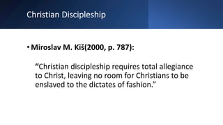 Christian Discipleship
•Miroslav M. Kiš(2000, p. 787):
“Christian discipleship requires total allegiance
to Christ, leaving no room for Christians to be
enslaved to the dictates of fashion.”
 