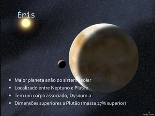 Éris




 Maior planeta anão do sistema solar
 Localizado entre Neptuno e Plutão
 Tem um corpo associado, Dysnomia
 Dimensões superiores a Plutão (massa 27% superior)
                                                       11
 