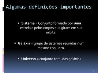 Algumas definições importantes

     Sistema = Conjunto formado por uma
     estrela e pelos corpos que giram em sua
                       órbita.

   Galáxia = grupo de sistemas reunidas num
                mesmo conjunto.

     Universo = conjunto total das galáxias


                                               2
 