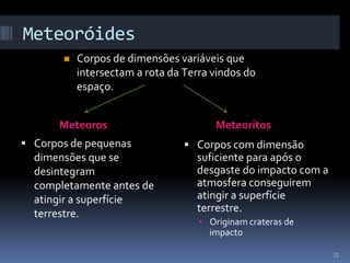 Meteoróides
          Corpos de dimensões variáveis que
           intersectam a rota da Terra vindos do
           espaço.


      Meteoros                         Meteoritos
 Corpos de pequenas              Corpos com dimensão
  dimensões que se                 suficiente para após o
  desintegram                      desgaste do impacto com a
  completamente antes de           atmosfera conseguirem
  atingir a superfície             atingir a superfície
  terrestre.                       terrestre.
                                     Originam crateras de
                                      impacto

                                                               22
 