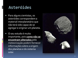 Asteróides
 Para alguns cientistas, os
  asteróides correspondem a
  material interplanetário que
  não terá sido capaz de se
  agregar e originar um planeta.

 O seu estudo é muito
  importante, pois como não se
  encontram alterados pela
  meteorização podem fornecer
  informações sobre a origem
  dos planetas e do sistema
  solar.
                                   18
 