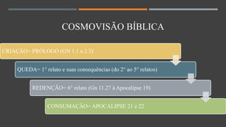 CRIAÇÃO= PRÓLOGO (GN 1.1 a 2.3)
QUEDA= 1° relato e suas consequências (do 2° ao 5° relatos)
REDENÇÃO= 6° relato (Gn 11.27 à Apocalipse 19)
CONSUMAÇÃO= APOCALIPSE 21 e 22
COSMOVISÃO BÍBLICA
 