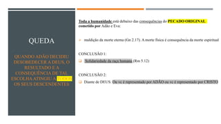 QUEDA
QUANDO ADÃO DECIDIU
DESOBEDECER A DEUS, O
RESULTADO E A
CONSEQUÊNCIA DE TAL
ESCOLHAATINGIU A TODOS
OS SEUS DESCENDENTES
Toda a humanidade está debaixo das consequências do PECADO ORIGINAL
cometido por Adão e Eva:
➢ maldição da morte eterna (Gn 2.17). A morte física é consequência da morte espiritual
CONCLUSÃO 1:
❑ Solidariedade da raça humana (Rm 5.12)
CONCLUSÃO 2:
❑ Diante de DEUS: Ou vc é representado por ADÃO ou vc é representado por CRISTO
 