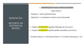 REDENÇÃO:
REVERTE OS
EFEITOS DA
QUEDA
❖ A REDENÇÃO reverte os efeitos da QUEDA:
Quais efeitos?
➢ Resposta 1: morte espiritual/eterna
➢ Resposta 2: o ser humano se tornou escravo do pecado
❑ A palavra REDENÇÃO significa libertação de um escravo
❑ A palavra REMISSÃO significa perdão concedido a um escravo
(Conferir Efésios 2.1-10;Conferir Efésios 1.7; Conferir Colossenses 1.14)
 